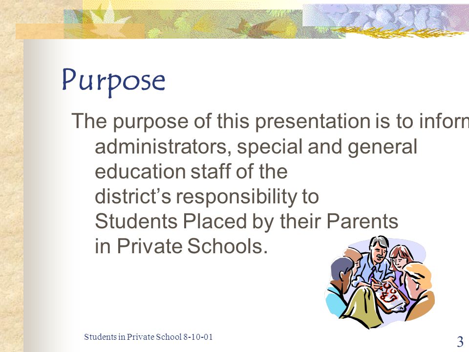 Students in Private School Purpose The purpose of this presentation is to inform administrators, special and general education staff of the district’s responsibility to Students Placed by their Parents in Private Schools.