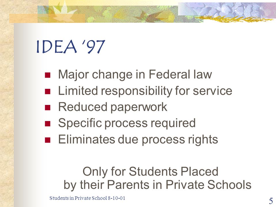 Students in Private School IDEA ‘97 Major change in Federal law Limited responsibility for service Reduced paperwork Specific process required Eliminates due process rights Only for Students Placed by their Parents in Private Schools