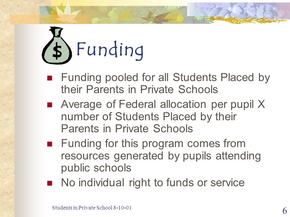 Students in Private School Funding Funding pooled for all Students Placed by their Parents in Private Schools Average of Federal allocation per pupil X number of Students Placed by their Parents in Private Schools Funding for this program comes from resources generated by pupils attending public schools No individual right to funds or service