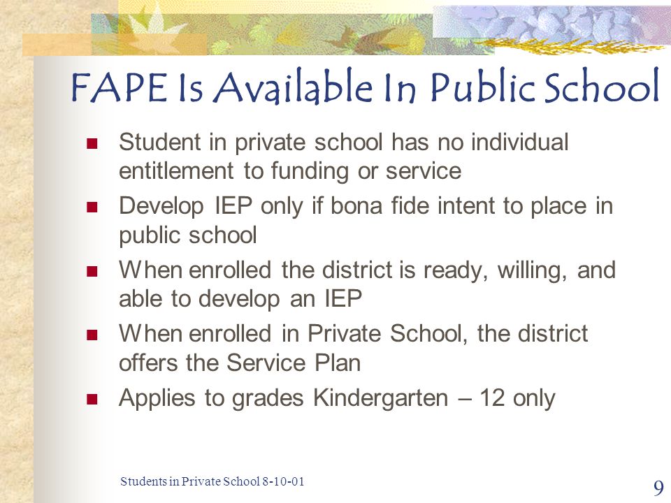 Students in Private School FAPE Is Available In Public School Student in private school has no individual entitlement to funding or service Develop IEP only if bona fide intent to place in public school When enrolled the district is ready, willing, and able to develop an IEP When enrolled in Private School, the district offers the Service Plan Applies to grades Kindergarten – 12 only