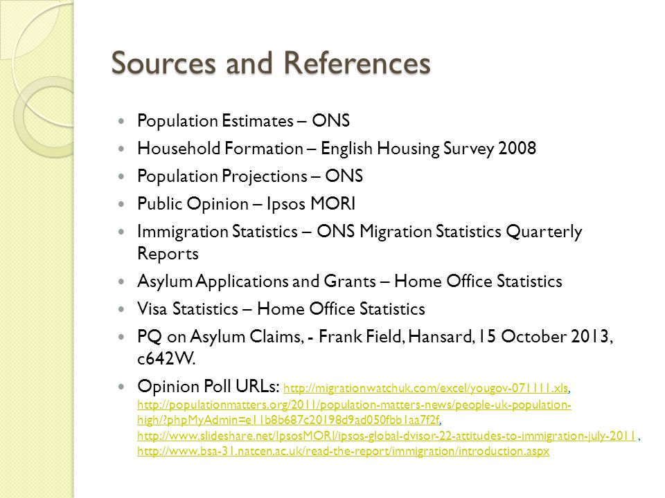 Sources and References Population Estimates – ONS Household Formation – English Housing Survey 2008 Population Projections – ONS Public Opinion – Ipsos MORI Immigration Statistics – ONS Migration Statistics Quarterly Reports Asylum Applications and Grants – Home Office Statistics Visa Statistics – Home Office Statistics PQ on Asylum Claims, - Frank Field, Hansard, 15 October 2013, c642W.