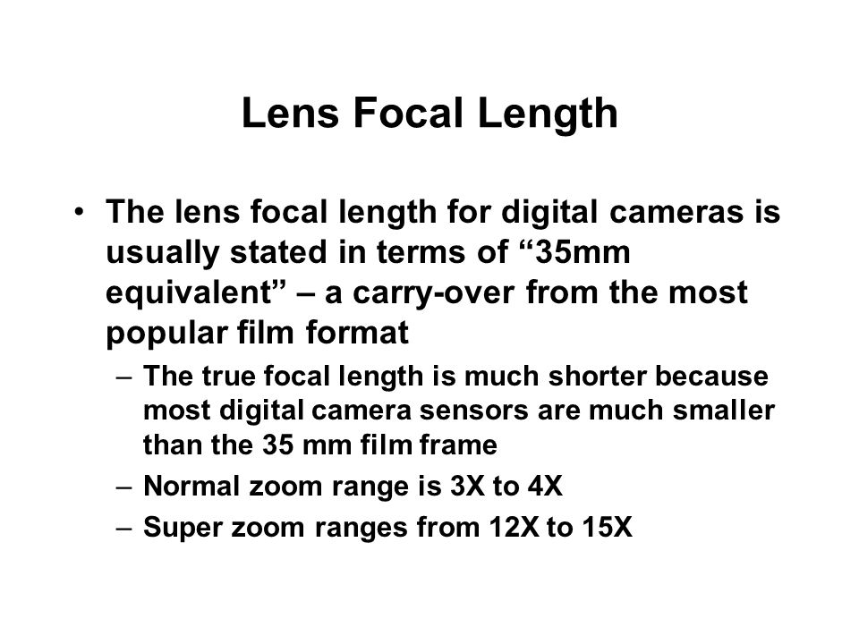 Lens Focal Length The lens focal length for digital cameras is usually stated in terms of 35mm equivalent – a carry-over from the most popular film format –The true focal length is much shorter because most digital camera sensors are much smaller than the 35 mm film frame –Normal zoom range is 3X to 4X –Super zoom ranges from 12X to 15X