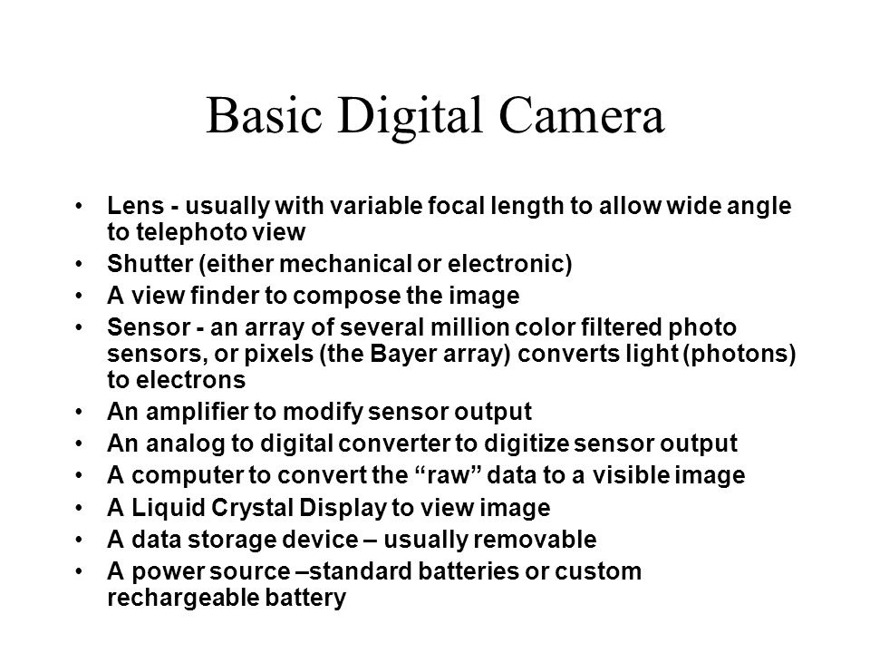 Basic Digital Camera Lens - usually with variable focal length to allow wide angle to telephoto view Shutter (either mechanical or electronic) A view finder to compose the image Sensor - an array of several million color filtered photo sensors, or pixels (the Bayer array) converts light (photons) to electrons An amplifier to modify sensor output An analog to digital converter to digitize sensor output A computer to convert the raw data to a visible image A Liquid Crystal Display to view image A data storage device – usually removable A power source –standard batteries or custom rechargeable battery