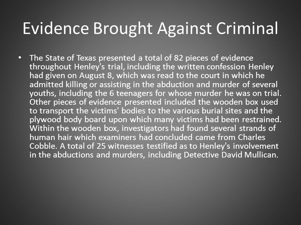 Evidence Brought Against Criminal The State of Texas presented a total of 82 pieces of evidence throughout Henley s trial, including the written confession Henley had given on August 8, which was read to the court in which he admitted killing or assisting in the abduction and murder of several youths, including the 6 teenagers for whose murder he was on trial.