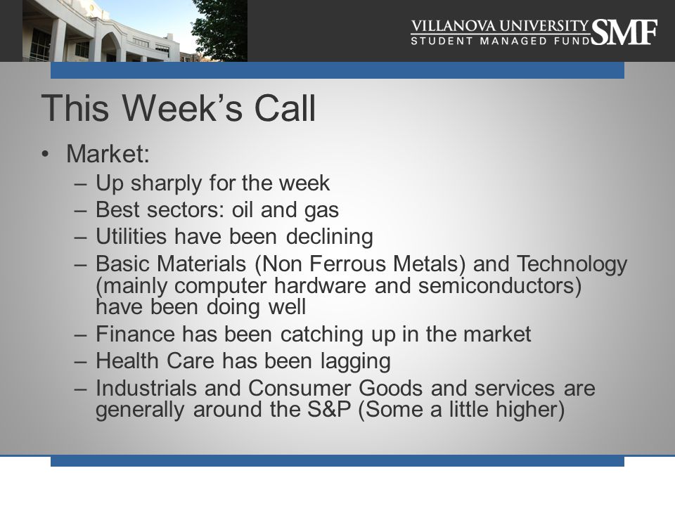 Market: –Up sharply for the week –Best sectors: oil and gas –Utilities have been declining –Basic Materials (Non Ferrous Metals) and Technology (mainly computer hardware and semiconductors) have been doing well –Finance has been catching up in the market –Health Care has been lagging –Industrials and Consumer Goods and services are generally around the S&P (Some a little higher) This Week’s Call