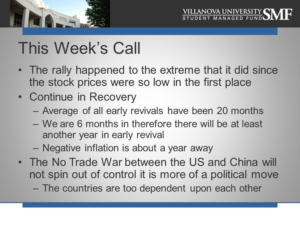 The rally happened to the extreme that it did since the stock prices were so low in the first place Continue in Recovery –Average of all early revivals have been 20 months –We are 6 months in therefore there will be at least another year in early revival –Negative inflation is about a year away The No Trade War between the US and China will not spin out of control it is more of a political move –The countries are too dependent upon each other This Week’s Call