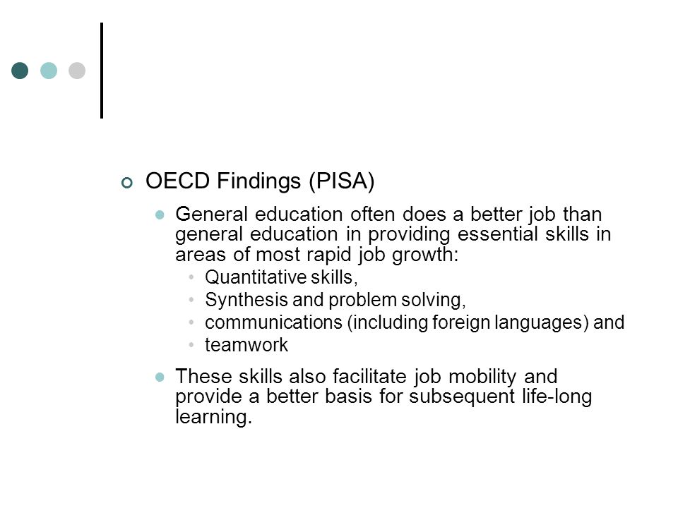 OECD Findings (PISA) General education often does a better job than general education in providing essential skills in areas of most rapid job growth: Quantitative skills, Synthesis and problem solving, communications (including foreign languages) and teamwork These skills also facilitate job mobility and provide a better basis for subsequent life-long learning.