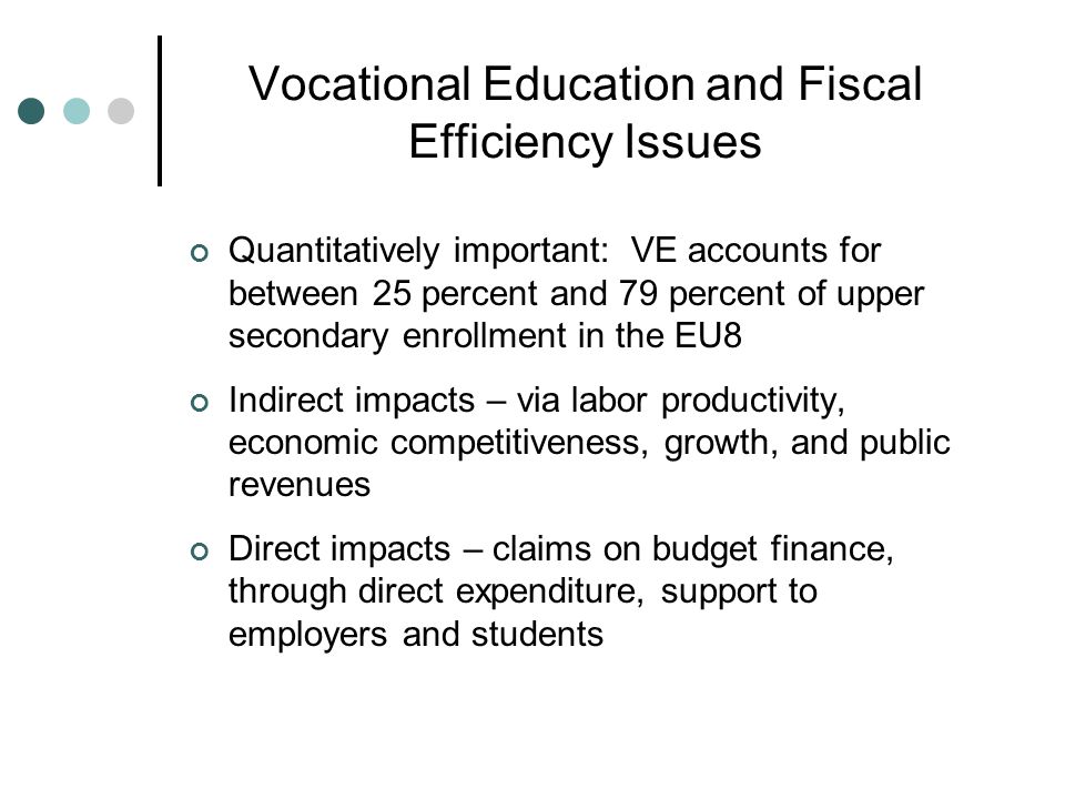 Vocational Education and Fiscal Efficiency Issues Quantitatively important: VE accounts for between 25 percent and 79 percent of upper secondary enrollment in the EU8 Indirect impacts – via labor productivity, economic competitiveness, growth, and public revenues Direct impacts – claims on budget finance, through direct expenditure, support to employers and students