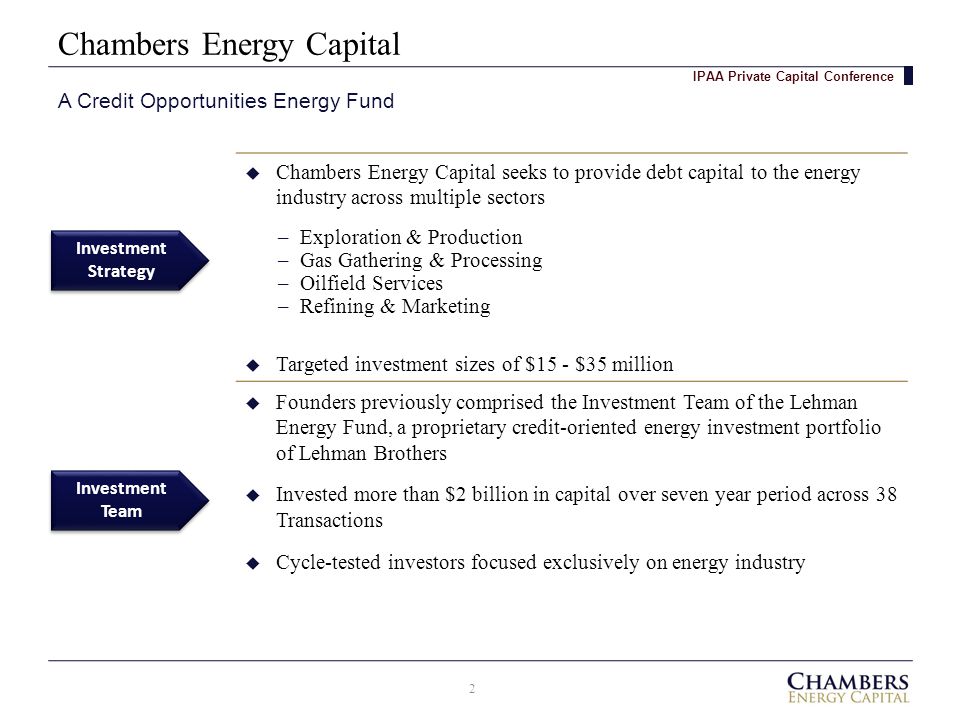 Chambers Energy Capital A Credit Opportunities Energy Fund IPAA Private Capital Conference Investment Team Investment Strategy Investment Strategy  Chambers Energy Capital seeks to provide debt capital to the energy industry across multiple sectors  Targeted investment sizes of $15 - $35 million  Founders previously comprised the Investment Team of the Lehman Energy Fund, a proprietary credit-oriented energy investment portfolio of Lehman Brothers  Invested more than $2 billion in capital over seven year period across 38 Transactions  Cycle-tested investors focused exclusively on energy industry –Exploration & Production –Gas Gathering & Processing –Oilfield Services –Refining & Marketing 2