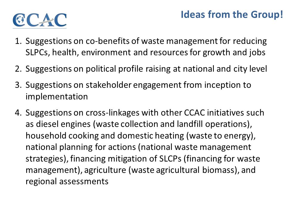 1.Suggestions on co-benefits of waste management for reducing SLPCs, health, environment and resources for growth and jobs 2.Suggestions on political profile raising at national and city level 3.Suggestions on stakeholder engagement from inception to implementation 4.Suggestions on cross-linkages with other CCAC initiatives such as diesel engines (waste collection and landfill operations), household cooking and domestic heating (waste to energy), national planning for actions (national waste management strategies), financing mitigation of SLCPs (financing for waste management), agriculture (waste agricultural biomass), and regional assessments Ideas from the Group!