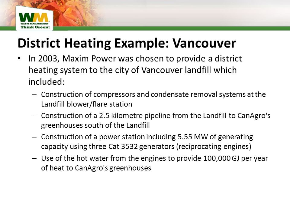District Heating Example: Vancouver In 2003, Maxim Power was chosen to provide a district heating system to the city of Vancouver landfill which included: – Construction of compressors and condensate removal systems at the Landfill blower/flare station – Construction of a 2.5 kilometre pipeline from the Landfill to CanAgro s greenhouses south of the Landfill – Construction of a power station including 5.55 MW of generating capacity using three Cat 3532 generators (reciprocating engines) – Use of the hot water from the engines to provide 100,000 GJ per year of heat to CanAgro s greenhouses