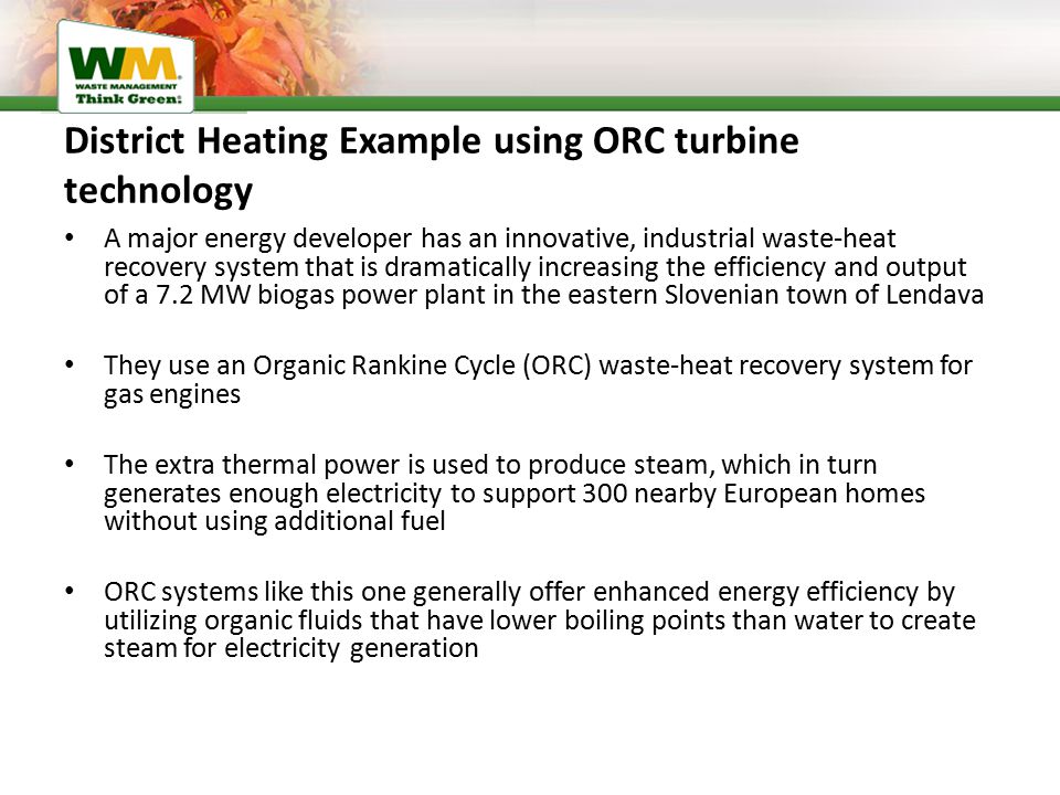 District Heating Example using ORC turbine technology A major energy developer has an innovative, industrial waste-heat recovery system that is dramatically increasing the efficiency and output of a 7.2 MW biogas power plant in the eastern Slovenian town of Lendava They use an Organic Rankine Cycle (ORC) waste-heat recovery system for gas engines The extra thermal power is used to produce steam, which in turn generates enough electricity to support 300 nearby European homes without using additional fuel ORC systems like this one generally offer enhanced energy efficiency by utilizing organic fluids that have lower boiling points than water to create steam for electricity generation