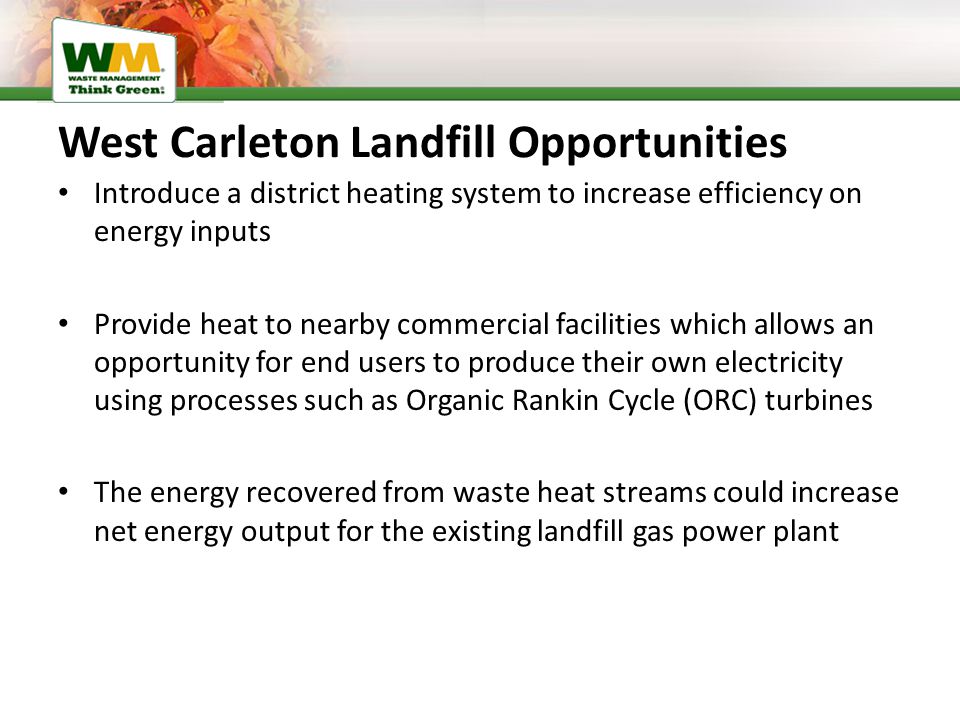 West Carleton Landfill Opportunities Introduce a district heating system to increase efficiency on energy inputs Provide heat to nearby commercial facilities which allows an opportunity for end users to produce their own electricity using processes such as Organic Rankin Cycle (ORC) turbines The energy recovered from waste heat streams could increase net energy output for the existing landfill gas power plant