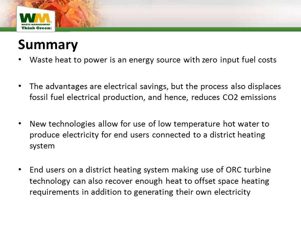 Summary Waste heat to power is an energy source with zero input fuel costs The advantages are electrical savings, but the process also displaces fossil fuel electrical production, and hence, reduces CO2 emissions New technologies allow for use of low temperature hot water to produce electricity for end users connected to a district heating system End users on a district heating system making use of ORC turbine technology can also recover enough heat to offset space heating requirements in addition to generating their own electricity