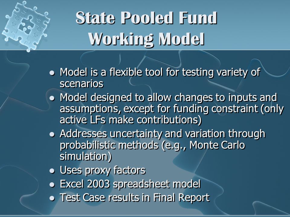 State Pooled Fund Working Model Model is a flexible tool for testing variety of scenarios Model designed to allow changes to inputs and assumptions, except for funding constraint (only active LFs make contributions) Addresses uncertainty and variation through probabilistic methods (e.g., Monte Carlo simulation) Uses proxy factors Excel 2003 spreadsheet model Test Case results in Final Report