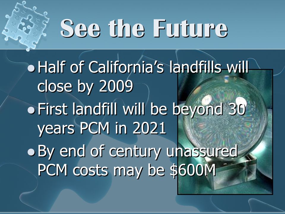 See the Future Half of California’s landfills will close by 2009 First landfill will be beyond 30 years PCM in 2021 By end of century unassured PCM costs may be $600M