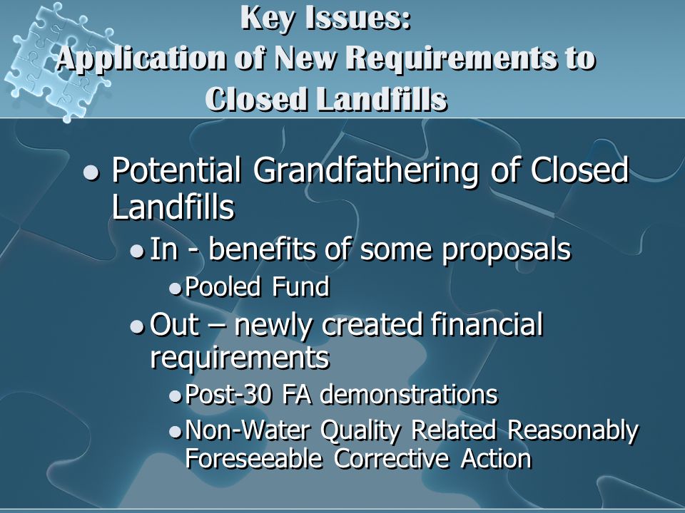 Key Issues: Application of New Requirements to Closed Landfills Potential Grandfathering of Closed Landfills In - benefits of some proposals Pooled Fund Out – newly created financial requirements Post-30 FA demonstrations Non-Water Quality Related Reasonably Foreseeable Corrective Action