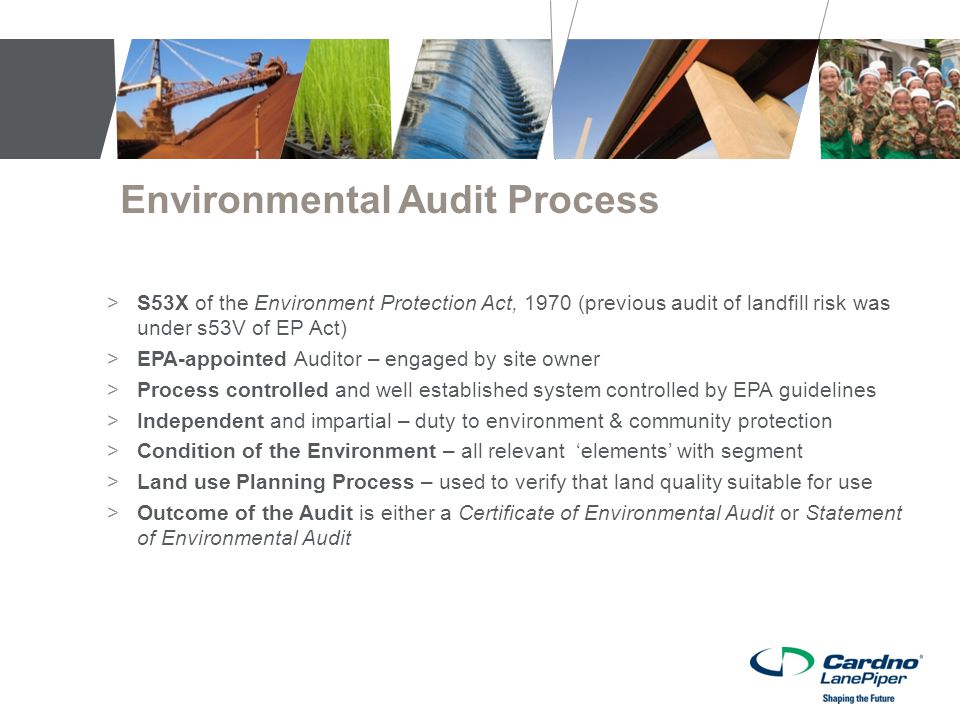Environmental Audit Process >S53X of the Environment Protection Act, 1970 (previous audit of landfill risk was under s53V of EP Act) >EPA-appointed Auditor – engaged by site owner >Process controlled and well established system controlled by EPA guidelines >Independent and impartial – duty to environment & community protection >Condition of the Environment – all relevant ‘elements’ with segment >Land use Planning Process – used to verify that land quality suitable for use >Outcome of the Audit is either a Certificate of Environmental Audit or Statement of Environmental Audit