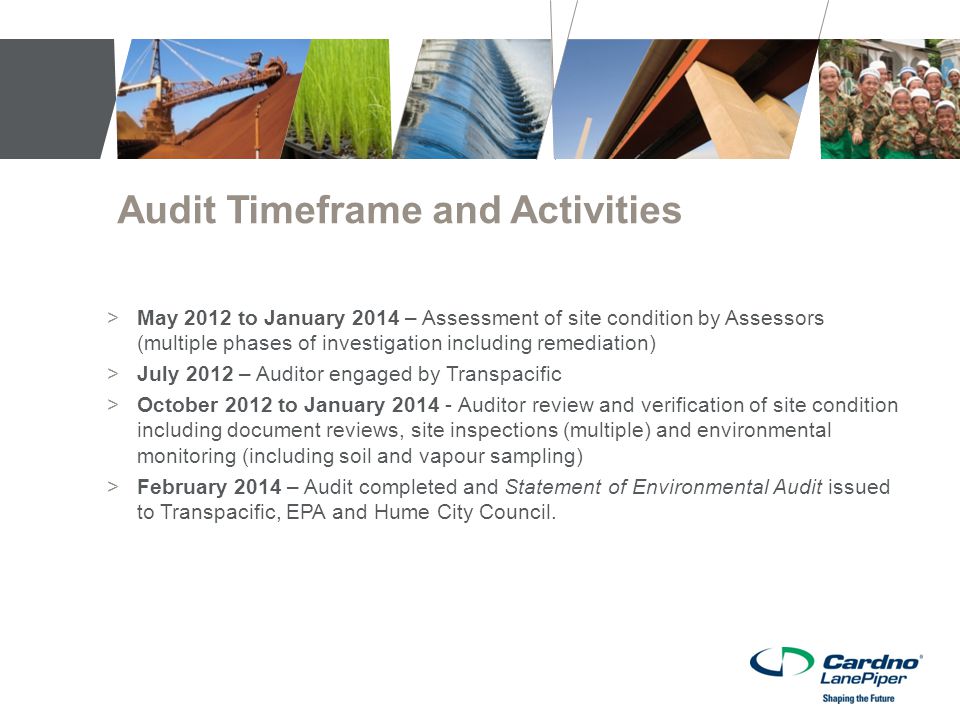 Audit Timeframe and Activities >May 2012 to January 2014 – Assessment of site condition by Assessors (multiple phases of investigation including remediation) >July 2012 – Auditor engaged by Transpacific >October 2012 to January Auditor review and verification of site condition including document reviews, site inspections (multiple) and environmental monitoring (including soil and vapour sampling) >February 2014 – Audit completed and Statement of Environmental Audit issued to Transpacific, EPA and Hume City Council.