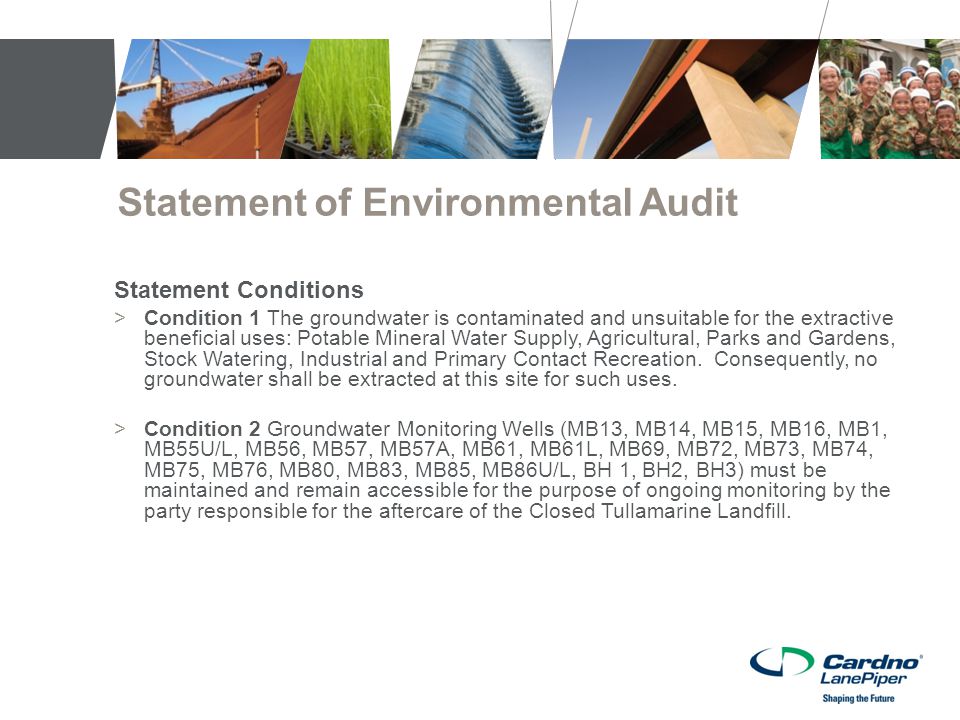 Statement of Environmental Audit Statement Conditions >Condition 1 The groundwater is contaminated and unsuitable for the extractive beneficial uses: Potable Mineral Water Supply, Agricultural, Parks and Gardens, Stock Watering, Industrial and Primary Contact Recreation.