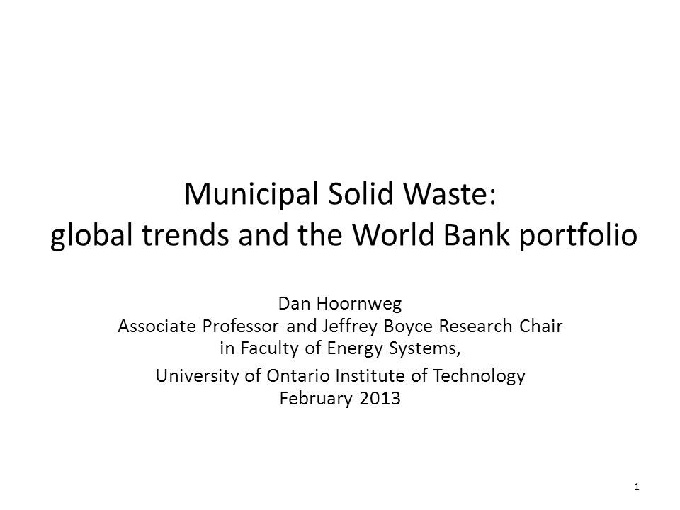 Municipal Solid Waste: global trends and the World Bank portfolio Dan Hoornweg Associate Professor and Jeffrey Boyce Research Chair in Faculty of Energy Systems, University of Ontario Institute of Technology February
