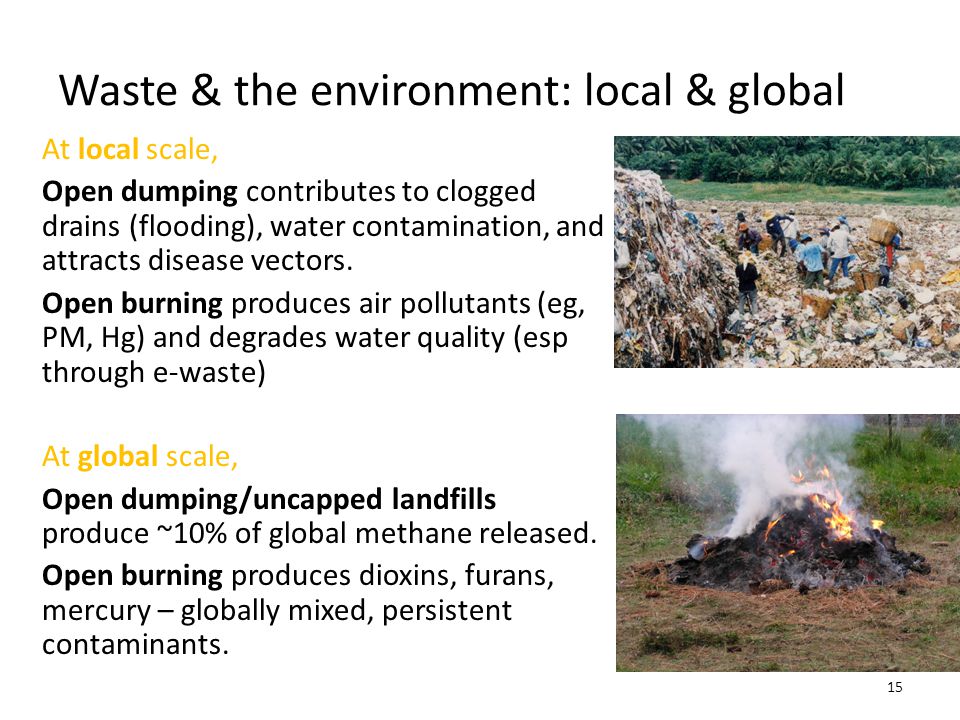 Waste & the environment: local & global 15 At local scale, Open dumping contributes to clogged drains (flooding), water contamination, and attracts disease vectors.