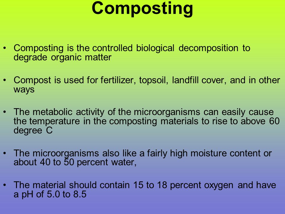 Composting Composting is the controlled biological decomposition to degrade organic matter Compost is used for fertilizer, topsoil, landfill cover, and in other ways The metabolic activity of the microorganisms can easily cause the temperature in the composting materials to rise to above 60 degree C The microorganisms also like a fairly high moisture content or about 40 to 50 percent water, The material should contain 15 to 18 percent oxygen and have a pH of 5.0 to 8.5