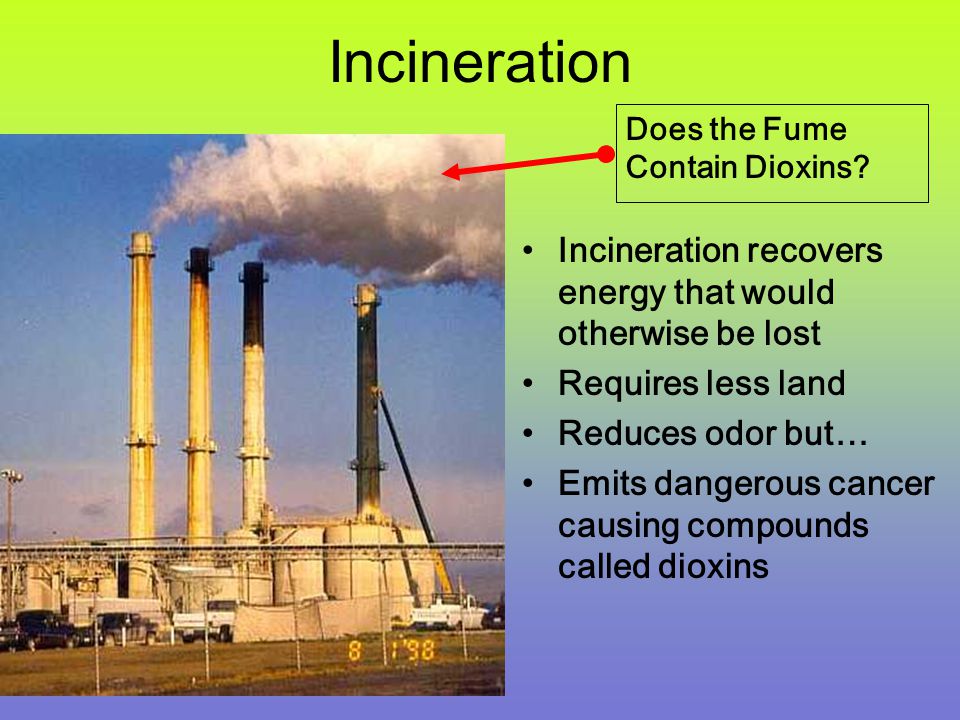 Incineration Incineration recovers energy that would otherwise be lost Requires less land Reduces odor but… Emits dangerous cancer causing compounds called dioxins Does the Fume Contain Dioxins