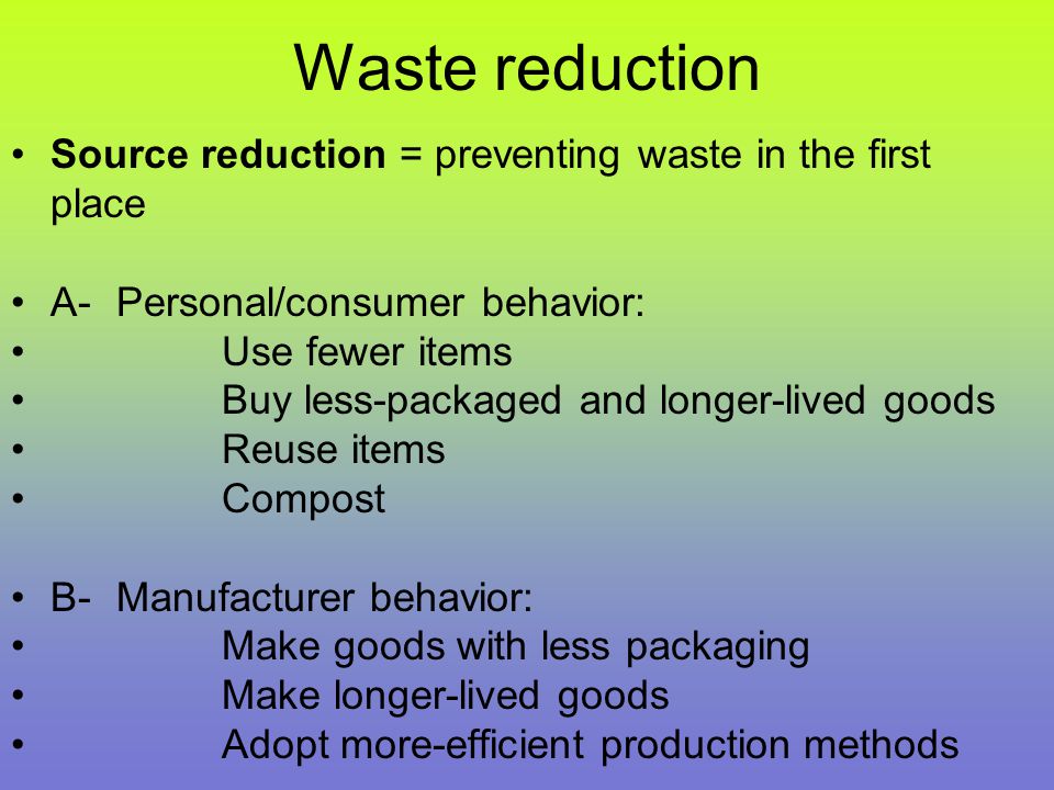Waste reduction Source reduction = preventing waste in the first place A-Personal/consumer behavior: Use fewer items Buy less-packaged and longer-lived goods Reuse items Compost B-Manufacturer behavior: Make goods with less packaging Make longer-lived goods Adopt more-efficient production methods