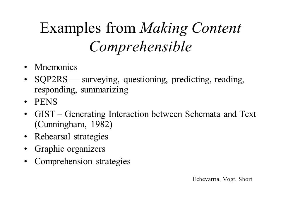 Examples from Making Content Comprehensible Mnemonics SQP2RS — surveying, questioning, predicting, reading, responding, summarizing PENS GIST – Generating Interaction between Schemata and Text (Cunningham, 1982) Rehearsal strategies Graphic organizers Comprehension strategies Echevarria, Vogt, Short