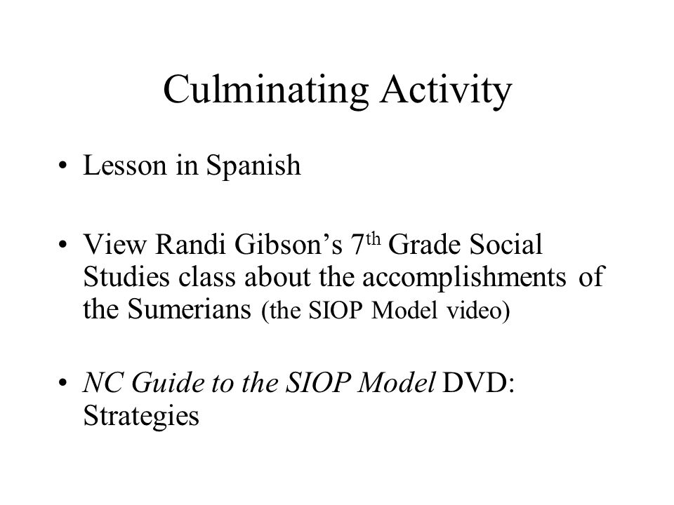 Culminating Activity Lesson in Spanish View Randi Gibson’s 7 th Grade Social Studies class about the accomplishments of the Sumerians (the SIOP Model video) NC Guide to the SIOP Model DVD: Strategies