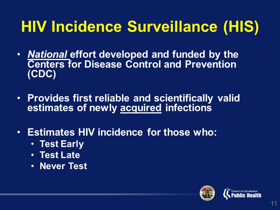 11 HIV Incidence Surveillance (HIS) National effort developed and funded by the Centers for Disease Control and Prevention (CDC) Provides first reliable and scientifically valid estimates of newly acquired infections Estimates HIV incidence for those who: Test Early Test Late Never Test