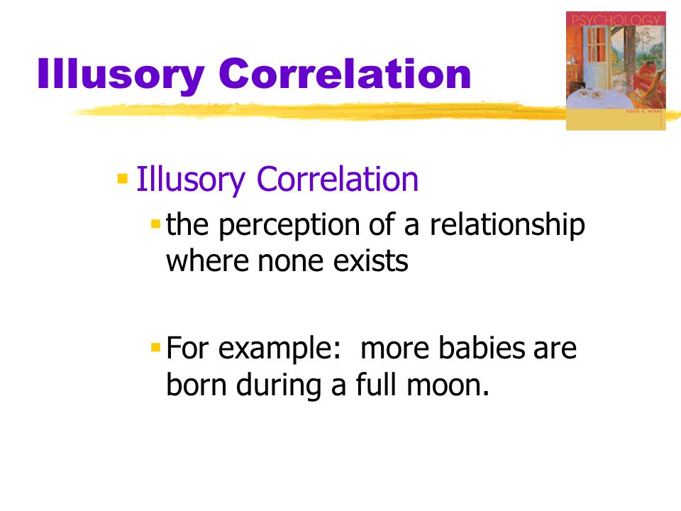 Illusory Correlation  Illusory Correlation  the perception of a relationship where none exists  For example: more babies are born during a full moon.