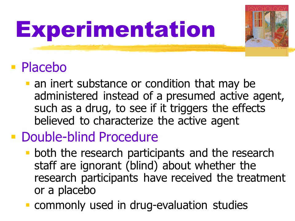 Experimentation  Placebo  an inert substance or condition that may be administered instead of a presumed active agent, such as a drug, to see if it triggers the effects believed to characterize the active agent  Double-blind Procedure  both the research participants and the research staff are ignorant (blind) about whether the research participants have received the treatment or a placebo  commonly used in drug-evaluation studies