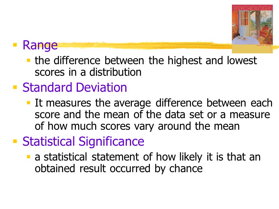  Range  the difference between the highest and lowest scores in a distribution  Standard Deviation  It measures the average difference between each score and the mean of the data set or a measure of how much scores vary around the mean  Statistical Significance  a statistical statement of how likely it is that an obtained result occurred by chance