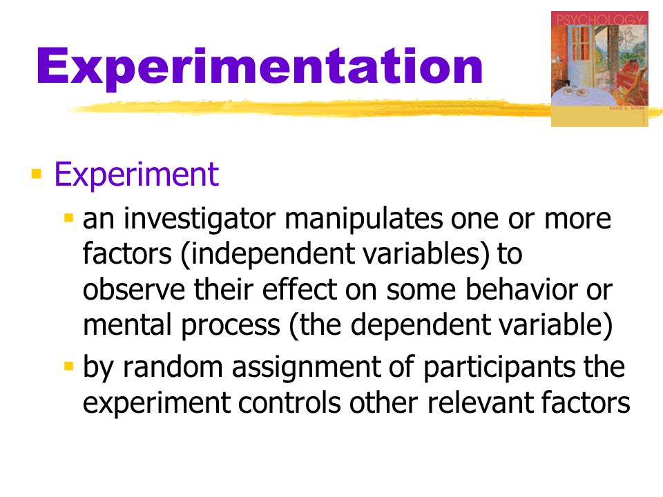 Experimentation  Experiment  an investigator manipulates one or more factors (independent variables) to observe their effect on some behavior or mental process (the dependent variable)  by random assignment of participants the experiment controls other relevant factors
