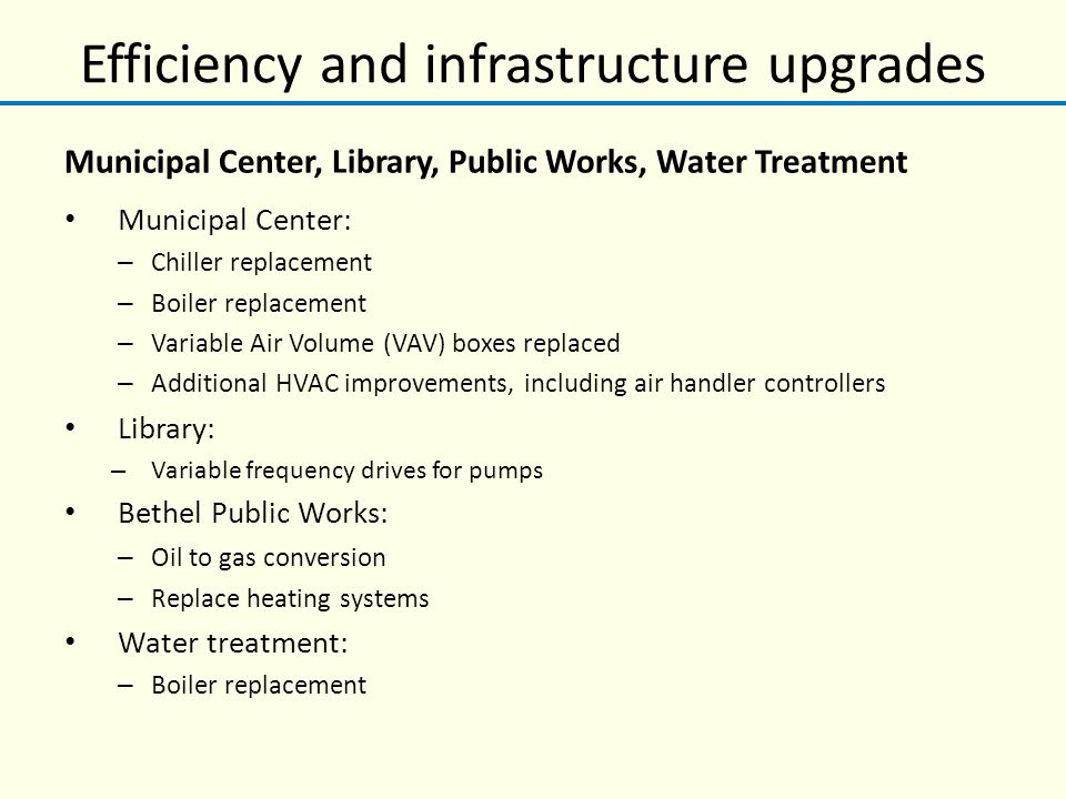 Efficiency and infrastructure upgrades Municipal Center, Library, Public Works, Water Treatment Municipal Center: – Chiller replacement – Boiler replacement – Variable Air Volume (VAV) boxes replaced – Additional HVAC improvements, including air handler controllers Library: – Variable frequency drives for pumps Bethel Public Works: – Oil to gas conversion – Replace heating systems Water treatment: – Boiler replacement
