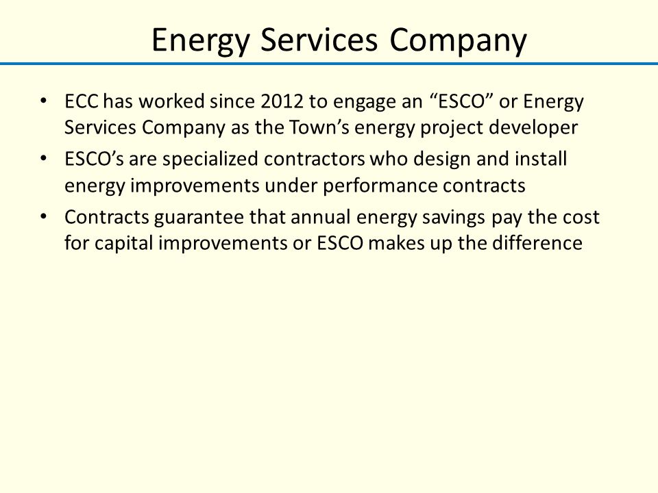 Energy Services Company ECC has worked since 2012 to engage an ESCO or Energy Services Company as the Town’s energy project developer ESCO’s are specialized contractors who design and install energy improvements under performance contracts Contracts guarantee that annual energy savings pay the cost for capital improvements or ESCO makes up the difference