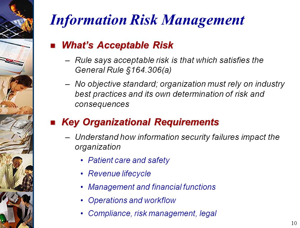 10 Information Risk Management n What’s Acceptable Risk –Rule says acceptable risk is that which satisfies the General Rule § (a) –No objective standard; organization must rely on industry best practices and its own determination of risk and consequences n Key Organizational Requirements –Understand how information security failures impact the organization Patient care and safety Revenue lifecycle Management and financial functions Operations and workflow Compliance, risk management, legal