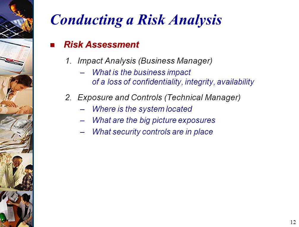12 Conducting a Risk Analysis n Risk Assessment 1.Impact Analysis (Business Manager) –What is the business impact of a loss of confidentiality, integrity, availability 2.Exposure and Controls (Technical Manager) –Where is the system located –What are the big picture exposures –What security controls are in place