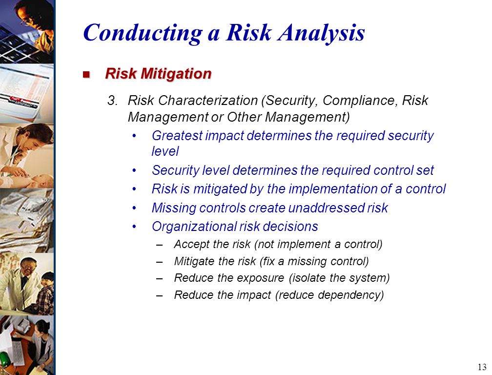 13 Conducting a Risk Analysis n Risk Mitigation 3.Risk Characterization (Security, Compliance, Risk Management or Other Management) Greatest impact determines the required security level Security level determines the required control set Risk is mitigated by the implementation of a control Missing controls create unaddressed risk Organizational risk decisions –Accept the risk (not implement a control) –Mitigate the risk (fix a missing control) –Reduce the exposure (isolate the system) –Reduce the impact (reduce dependency)