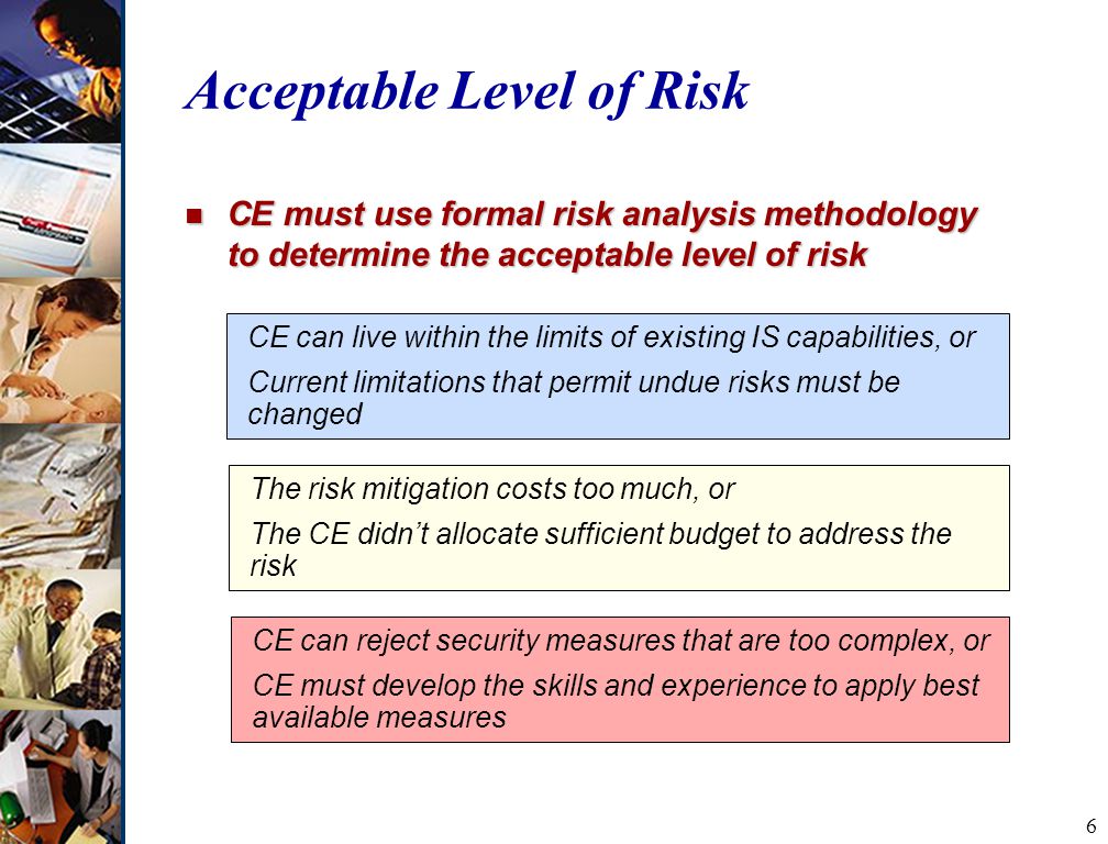 6 Acceptable Level of Risk n CE must use formal risk analysis methodology to determine the acceptable level of risk CE can live within the limits of existing IS capabilities, or Current limitations that permit undue risks must be changed The risk mitigation costs too much, or The CE didn’t allocate sufficient budget to address the risk CE can reject security measures that are too complex, or CE must develop the skills and experience to apply best available measures