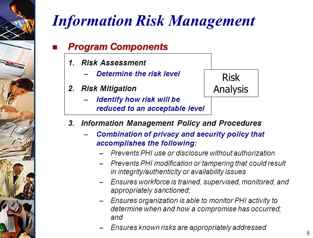 8 Information Risk Management n Program Components 1.Risk Assessment –Determine the risk level 2.Risk Mitigation –Identify how risk will be reduced to an acceptable level 3.Information Management Policy and Procedures –Combination of privacy and security policy that accomplishes the following: –Prevents PHI use or disclosure without authorization –Prevents PHI modification or tampering that could result in integrity/authenticity or availability issues –Ensures workforce is trained, supervised, monitored, and appropriately sanctioned; –Ensures organization is able to monitor PHI activity to determine when and how a compromise has occurred; and –Ensures known risks are appropriately addressed Risk Analysis