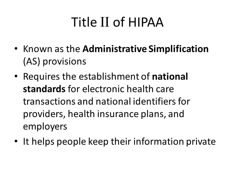 Title II of HIPAA Known as the Administrative Simplification (AS) provisions Requires the establishment of national standards for electronic health care transactions and national identifiers for providers, health insurance plans, and employers It helps people keep their information private