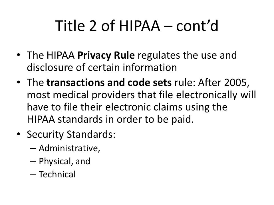 Title 2 of HIPAA – cont’d The HIPAA Privacy Rule regulates the use and disclosure of certain information The transactions and code sets rule: After 2005, most medical providers that file electronically will have to file their electronic claims using the HIPAA standards in order to be paid.