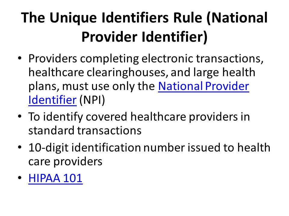 The Unique Identifiers Rule (National Provider Identifier) Providers completing electronic transactions, healthcare clearinghouses, and large health plans, must use only the National Provider Identifier (NPI)National Provider Identifier To identify covered healthcare providers in standard transactions 10-digit identification number issued to health care providers HIPAA 101