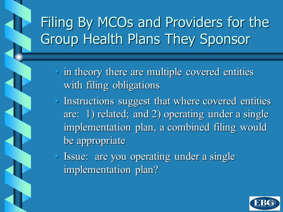 Filing By MCOs and Providers for the Group Health Plans They Sponsor in theory there are multiple covered entities with filing obligationsin theory there are multiple covered entities with filing obligations Instructions suggest that where covered entities are: 1) related; and 2) operating under a single implementation plan, a combined filing would be appropriateInstructions suggest that where covered entities are: 1) related; and 2) operating under a single implementation plan, a combined filing would be appropriate Issue: are you operating under a single implementation plan Issue: are you operating under a single implementation plan