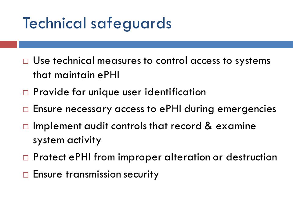 Technical safeguards  Use technical measures to control access to systems that maintain ePHI  Provide for unique user identification  Ensure necessary access to ePHI during emergencies  Implement audit controls that record & examine system activity  Protect ePHI from improper alteration or destruction  Ensure transmission security
