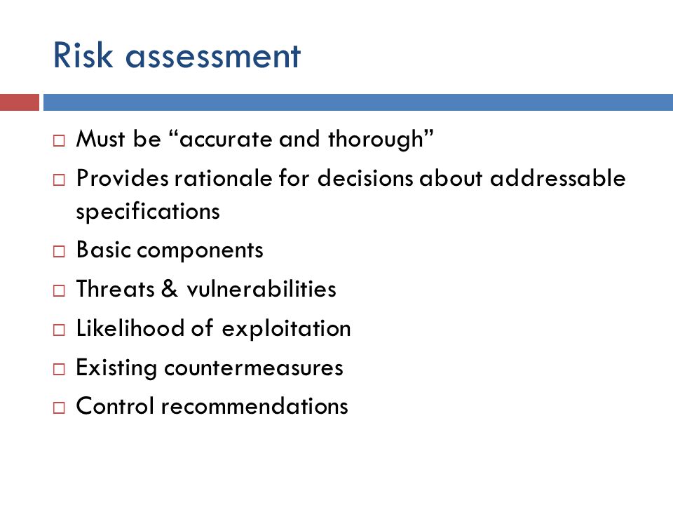 Risk assessment  Must be accurate and thorough  Provides rationale for decisions about addressable specifications  Basic components  Threats & vulnerabilities  Likelihood of exploitation  Existing countermeasures  Control recommendations