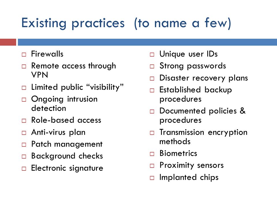 Existing practices (to name a few)  Firewalls  Remote access through VPN  Limited public visibility  Ongoing intrusion detection  Role-based access  Anti-virus plan  Patch management  Background checks  Electronic signature  Unique user IDs  Strong passwords  Disaster recovery plans  Established backup procedures  Documented policies & procedures  Transmission encryption methods  Biometrics  Proximity sensors  Implanted chips